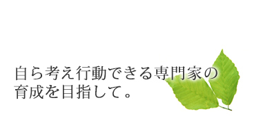 自ら行動できる専門家の育成を目指して。